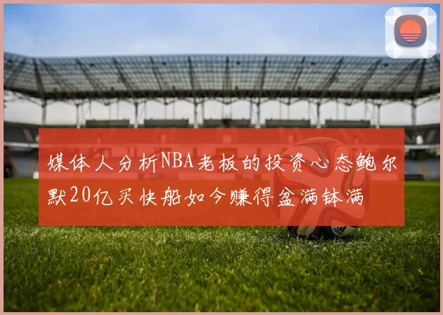 媒体人分析NBA老板的投资心态鲍尔默20亿买快船如今赚得盆满钵满